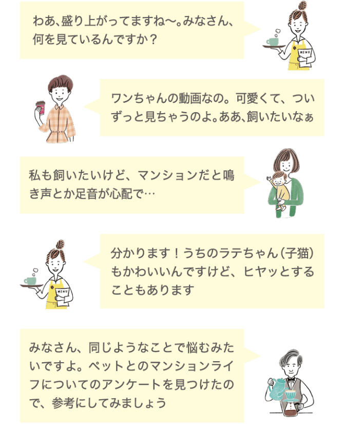 わあ、盛り上がってますね〜。みなさん、何を見ているんですか？ ワンちゃんの動画なの。可愛くて、ついずっと見ちゃうのよ。ああ、飼いたいなぁ 私も飼いたけど、マンションだと鳴き声とか足音が心配で&hellip; 分かります！うちのラテちゃん（子猫）も可愛いんですけど、ヒヤッとすることもあります みなさん、同じようなことで悩むみたいですよ。ペットとのマンションライフについてのアンケートを見つけたので、参考にしてみましょう