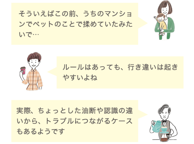 そういえばこの前、うちのマンションでペットのことで揉めていたみたいで&hellip; ルールはあっても、行き違いは起きやすいよね 実際、ちょっとした油断や認識の違いから、トラブルにつながるケースもあるようです