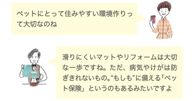 ペットにとって住みやすい環境作りって大切なのね 滑りにくいマットやリフォームは大切な一歩ですね。ただ、病気やけがは防ぎきれないもの。&ldquo;もしも&rdquo;に備える「ペット保険」というものもあるみたいですよ