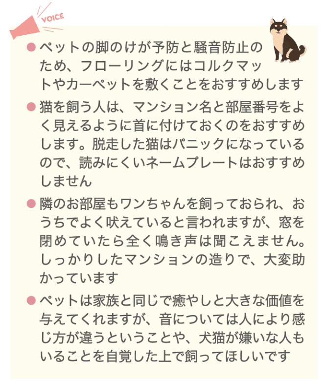 Voice ・ペットの足のけが予防と騒音防止のため、フローリングにはコルクマットやカーベットを敷くことをおすすめします ・猫を飼う人は、マンション名と部屋番号をよく見えるように首につけておくのをおすすめします。脱走した猫はパニックになっているので、読みにくいネームプレートはおすすめしません ・隣のお部屋もワンちゃんを飼っておられ、おうちでよく吠えていると言われますが、窓を閉めていたら全く鳴き声は聞こえません。しっかりしたマンションの造りで、大変助かっています ・ペットは家族と同じで癒やしと大きな価値を与えてくれますが、音については人により感じ方が違うということや、犬猫が嫌いな人もいることを自覚した上で飼ってほしいです