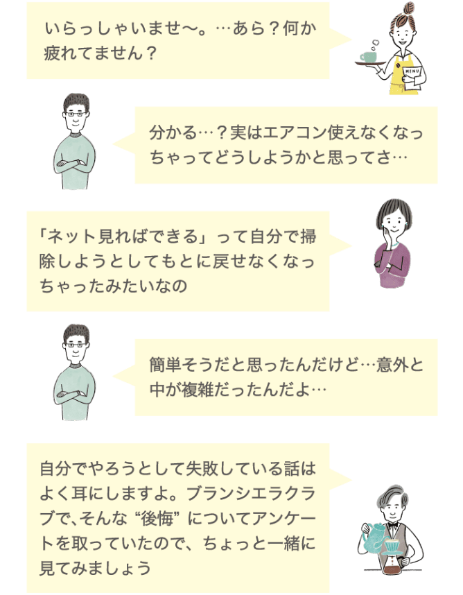 いらっしゃいませ〜。&hellip;あら？何か疲れてません？ 分かる&hellip;？実はエアコン使えなくなっちゃってどうしようかと思ってさ&hellip; 「ネットで見ればできる」って自分で掃除しようとしてもとに戻せなくなっちゃったみたいなの 簡単そうだと思ったんだけど&hellip;意外と中が複雑だったんだよ&hellip; 自分でやろうとして失敗している話はよく耳にしますよ。ブランシエラクラブで、そんな&rdquo;後悔&rdquo;についてアンケートを取っていたので、ちょっと一緒に見てみましょう