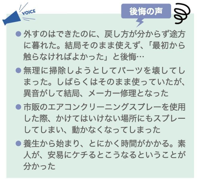 後悔の声 ・外すのはできたのに、戻し方が分からず途方に暮れた。結局そのまま使えず、「最初から触らなければよかった」と後悔&hellip; ・無理に掃除しようとしてパーツを壊してしまった。しばらくはそのまま使っていたが、異音がして結局、メーカー修理となった。 ・市販のエアコンクリーニングスプレーを使用した際、かけてはいけない場所にもスプレーしてしまい、動かなくなってしまった ・養生から始まり、とにかく時間がかかる。素人が、安易にケチるとこうなるということが分かった