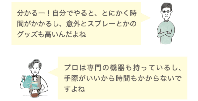 分かるー！自分でやると、とにかく時間がかかるし、意外とスプレーとかのグッズも高いんだよね プロは専門の機器も持っているし、手際がいいから時間もかからないですよね
