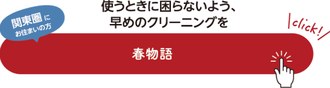 関東圏にお住まいの方 使うときに困らないよう、早めのクリーニングを 春物語