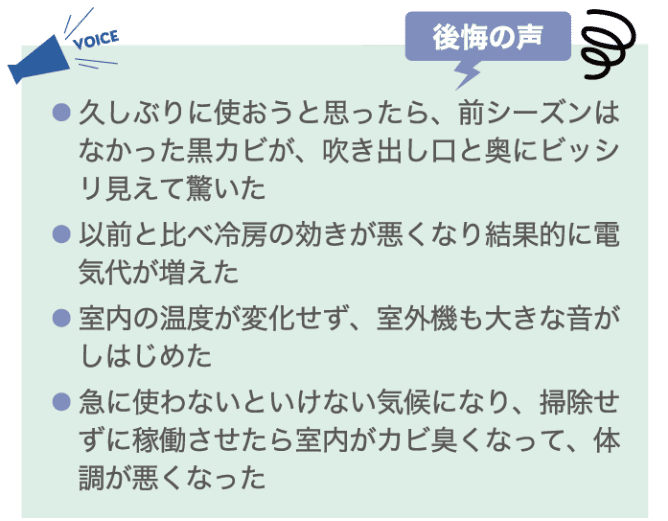 ・久しぶりに使おうと思ったら、前シーズンはなかった黒カビが、吹き出し口と奥にビッシリ見えて驚いた ・以前と比べ冷房の効きが悪くなり結果的に電気代が増えた ・室内の温度が変化せず、室外機も大きな音がしはじめた ・急に使わないといけない気候になり、掃除せずに稼働させたら室内がカビ臭くなって、体調が悪くなった