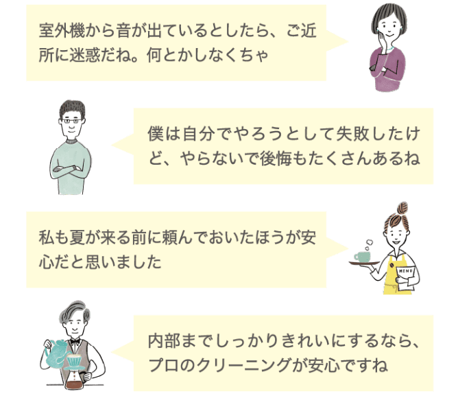 室外機から音が出ているとしたら、ご近所に迷惑だね。何とかしなくちゃ 僕は自分でやろうとして失敗したけど、やらないで後悔もたくさんあるね 私も夏が来る前に頼んでおいた方が安心だと思いました 内部までしっかりきれいにするなら、プロのクリーニングが安心ですね