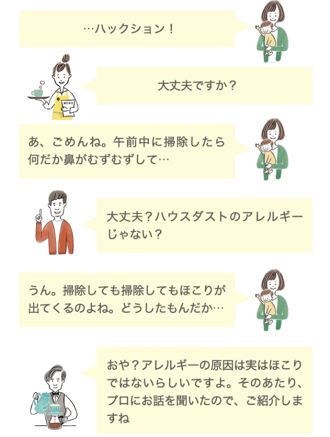&hellip;ハックション！ 大丈夫ですか？ あ、ごめんね。午前中に掃除したら何だか鼻がむずむずして&hellip; 大丈夫？ハウスダストのアレルギーじゃない？ うん。掃除しても掃除しても埃が出てくるのよね。どうしたもんだか&hellip; おや？アレルギーの原因は実はホコリではないらしいですよ。このあたり、プロにお話を聞いたので、ご紹介しますね