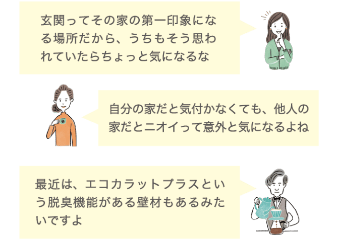 玄関ってその家の第一印象になる場所だから、うちらもそう思われていたらちょっと気になるな 自分の家だと気づかなくても、他人の家だとニオイって意外と気になるよね 最近は、エコカラットプラスという脱臭機能がある壁材もあるみたいですよ