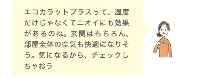 エコカラットプラスって、湿度だけじゃなくてニオイにも効果があるのね。玄関はもちろん、部屋全体の空気も快適になりそう。気になるから、チェックしちゃおう