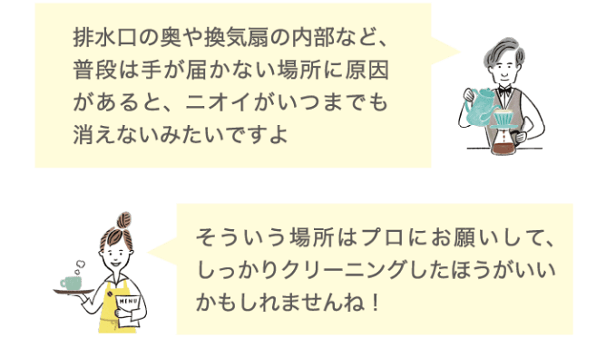 排水口の奥や換気扇の内部など、普段は手が届かない場所に原因があると、ニオイがいつまでも消えないみたいですよ そういう場所はプロにお願いして、しっかりクリーニングしたほうがいいかもしれませんね！