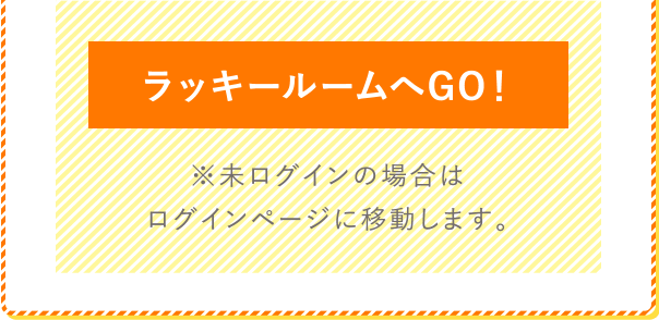 ラッキールームへGO！ ※未ログインの場合はログインページに移動します。