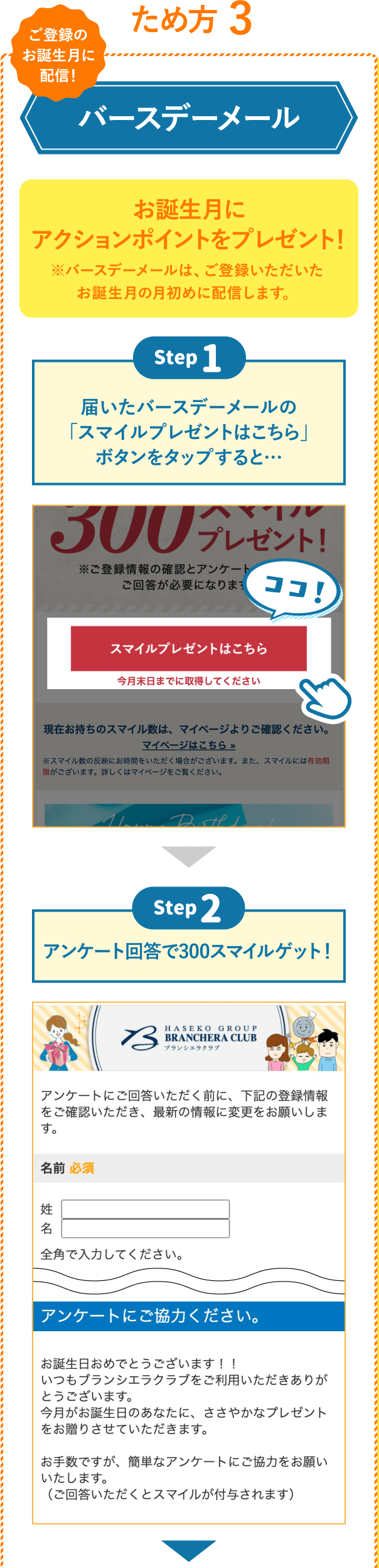 ため方 3 バースデーメール お誕⽣月にアクションポイントのプレゼント！ ※バースデーメールは、ご登録いただいたお誕生月の月初めに配信します。 Step1 届いたバースデーメールの「スマイルプレゼントはこちら」ボタンをクリックすると… Step2 アンケート回答で300スマイルゲット！