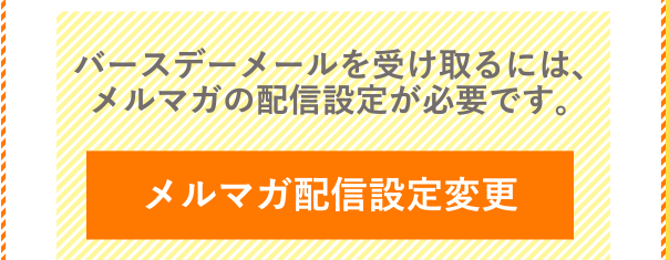 バースデーメールを受け取るには、メルマガの配信設定が必要です。 メルマガ配信設定変更