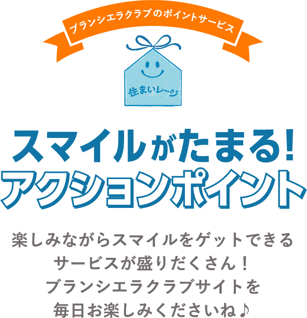 ブランシエラクラブのポイントサービス住まいレージ スマイルがたまる!アクションポイント 楽しみながらスマイルをゲットできるサービスが盛りだくさん！ブランシエラクラブサイトを毎日お楽しみくださいね♪