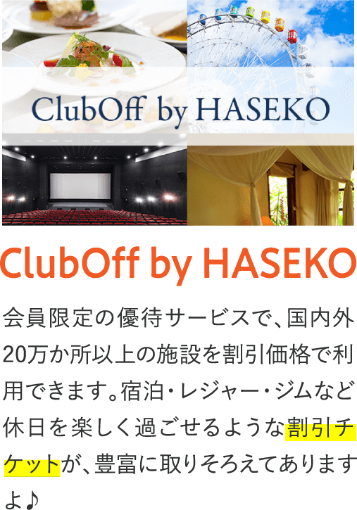 ClubOff by HASEKO 会員限定の優待サービスで国内外20万か所以上の施設を割引価格で利用できます。宿泊・レジャー・ジムなど休日を楽しく過ごせるような割引チケットが、豊富に取りそろえてありますよ♪