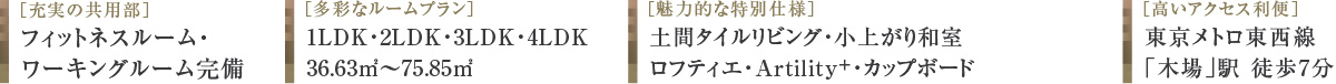 ［充実の共用部］フィットネスルーム・ワーキングルーム完備 ［多彩なルームプラン］1LDK・2LDK・3LDK・4LDK 36.63㎡〜75.85㎡ ［魅力的な特別仕様］土間タイルリビング・小上がり和室・ロフティエ・ユーティリティウォール・カップボード ［高いアクセス利便］東京メトロ東西線「木場」駅 徒歩7分