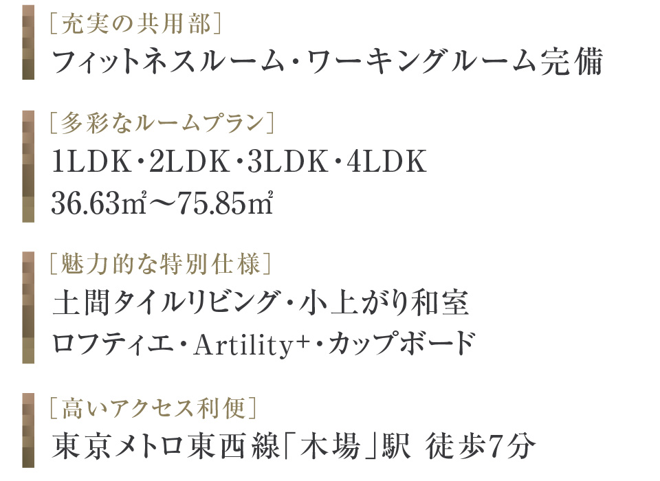 ［充実の共用部］フィットネスルーム・ワーキングルーム完備 ［多彩なルームプラン］1LDK・2LDK・3LDK・4LDK 36.63㎡〜75.85㎡ ［魅力的な特別仕様］土間タイルリビング・小上がり和室・ロフティエ・ユーティリティウォール・カップボード ［高いアクセス利便］東京メトロ東西線「木場」駅 徒歩7分