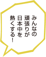 みんなの頑張りが日本中を熱くする！