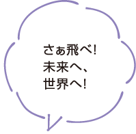 さぁ飛べ！未来へ、世界へ！