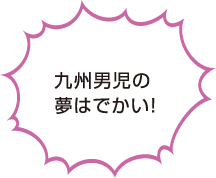 九州男児の夢はでかい！