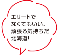 エリートでなくてもいい、頑張る気持ちだ北海道！