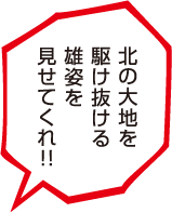 北の大地を駆け抜ける雄姿を見せてくれ！！