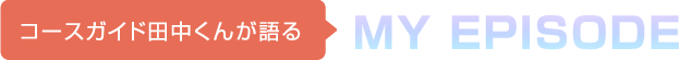 コースガイド田中くんが語る MY EPISODE