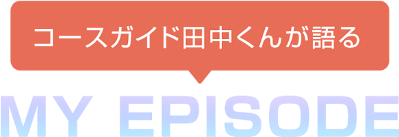 コースガイド田中くんが語る MY EPISODE