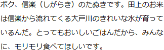 ボク、信楽（しがらき）のたぬきです。田上のお米は信楽から流れてくる大戸川のきれいな水が育っているんだ。とってもおいしいごはんだから、みんなに、モリモリ食べてほしいです。