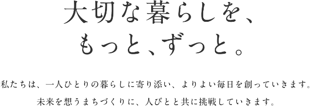 大切な暮らしを、もっと、ずっと。 私たちは、一人ひとりの暮らしに寄り添い、よりよい毎日を創っていきます。未来を想うまちづくりに、人びとと共に挑戦していきます。