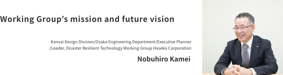 Working Group's mission and future vision Kansai Design Division/Osaka Engineering Department/Executive Planner/Leader, Disaster Resilient Technology Working Group Haseko Corporation Nobuhiro Kamei