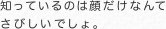知っているのは顔だけなんて さびしいでしょ。