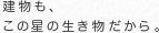 建物も、 この星の生き物だから。