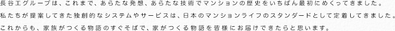 長谷工グループは、これまで、あらたな発想、あらたな技術でマンションの歴史をいちばん最初にめくってきました。
私たちが提案してきた独創的なシステムやサービスは、日本のマンションライフのスタンダードとして定着してきました。
これからも、家族がつくる物語のすぐそばで、家がつくる物語を皆様にお届けできたらと思います。