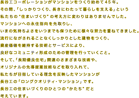長谷工コーポレーションがマンションをつくり始めて45年。
その間、「しっかりつくり、長きにわたって暮らしを支える」という私たちの“住まいづくり”の考え方に変わりはありませんでした。
マンションへの永住指向を先取りし、いまの気持ちよさをいつまでも保つために様々な努力を重ねてきました。
流行にながされることなくしっかりとした建物をつくり、資産価値を維持する技術とサービスにより、良好なコミュニティ形成のための管理を行っていくこと。
そして、「長期優良住宅」関連のさまざまな技術や、オリジナルの先導提案技術などを取り入れて、私たちが目指している理念を反映したマンションが長谷工の「ロングクオリティ・マンション」です。
長谷工の住まいづくりのひとつの“かたち”だと考えています。
