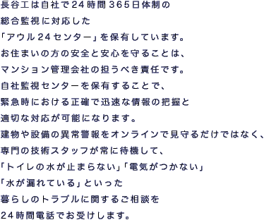 長谷工は自社で24時間365日体制の総合監視に対応した「アウル24センター」を保有しています。
お住まいの方の安全と安心を守ることは、マンション管理会社の担うべき責任です。
自社監視センターを保有することで、緊急時における正確で迅速な情報の把握と適切な対応が可能になります。
建物や設備の異常警報をオンラインで見守るだけではなく、専門の技術スタッフが常に待機して、「トイレの水が止まらない」「電気がつかない」「水が漏れている」といった暮らしのトラブルに関するご相談を24時間電話でお受けします。