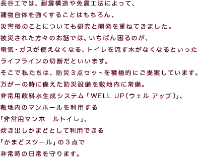 長谷工では、耐震構造や免震工法によって、建物自体を強くすることはもちろん、災害後のことについても研究と開発を重ねてきました。
被災された方々のお話では、いちばん困るのが、電気・ガスが使えなくなる、トイレを流す水がなくなるといったライフラインの切断だといいます。
そこで私たちは、防災３点セットを積極的にご提案しています。
万が一の時に備えた防災設備を敷地内に常備。
非常用飲料水生成システム「WELL UP(ウェル アップ)」、敷地内のマンホールを利用する「非常用マンホールトイレ」、炊き出しかまどとして利用できる「かまどスツール」の３点で非常時の日常を守ります。