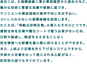 長谷工は、大規模修繕工事の事前調査から進め方など、確かな技術と豊富な実績や経験に基づき、マンションの資産価値の維持や向上をお手伝い。
ストレスの少ない大規模修繕を実現します。
たとえば、「移動式昇降足場」の導入もそのひとつです。
建物全体を足場や養生シートで覆う必要がないため、日照や風通し、眺望をさえぎることなく居住環境への影響を最小限に抑えることができます。
また、上部より足場を吊り下げるシステムですから、外部から足場を伝って侵入される心配がなく、防犯性の面でもすぐれています。
