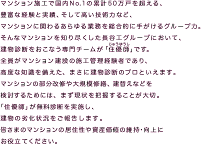 マンション施工で国内No.1の累計50万戸を超える、
豊富な経験と実績、そして高い技術力など、
マンションに関わるあらゆる業務を総合的に手がけるグループ力。
そんなマンションを知り尽くした長谷工グループにおいて、
建物診断をおこなう専門チームが「住優師（じゅうゆうし）」です。
全員がマンション建設の施工管理経験者であり、
高度な知識を備えた、まさに建物診断のプロといえます。
マンションの部分改修や大規模修繕、建替えなどを
検討するためには、まず現状を把握することが大切。
「住優師」が無料診断を実施し、
建物の劣化状況をご報告します。
皆さまのマンションの居住性や資産価値の維持・向上に
お役立てください。