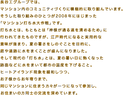長谷工グループでは、
マンション内のコミュニティづくりに積極的に取り組んでいます。
そうした取り組みのひとつが2008年にはじまった
「マンション打ち水大作戦」です。
打ち水とは、もともとは「神様が通る道を清めるため」に
行われてきたものですが、江戸時代になると実用的な
意味が強まり、夏の暑さをしのぐことを目的に、
庭や道路に水をまくことが盛んになりました。
そして現代の「打ち水」とは、夏の暑い日に熱くなった
路面などに水をまいて都市の温度を下げること。
ヒートアイランド現象を緩和しつつ、
お子様からお年寄りまで、
同じマンションに住まう方々が一つになって参加し、
お住まいの方同士の交流を深めています。