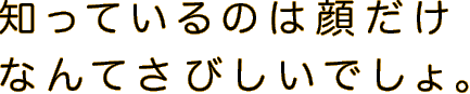 知っているのは顔だけなんてさびしいでしょ。