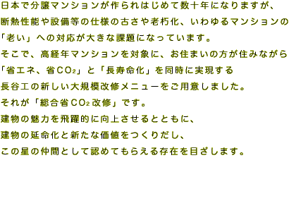 日本で分譲マンションが作られはじめて数十年になりますが、
断熱性能や設備等の仕様の古さや老朽化、いわゆるマンションの
「老い」への対応が大きな課題になっています。
そこで、高経年マンションを対象に、お住まいの方が住みながら
「省エネ、省CO2」と「長寿命化」を同時に実現する
長谷工の新しい大規模改修メニューをご用意しました。
それが「総合省CO2改修」です。
建物の魅力を飛躍的に向上させるとともに、
建物の延命化と新たな価値をつくりだし、
この星の仲間として認めてもらえる存在を目ざします。