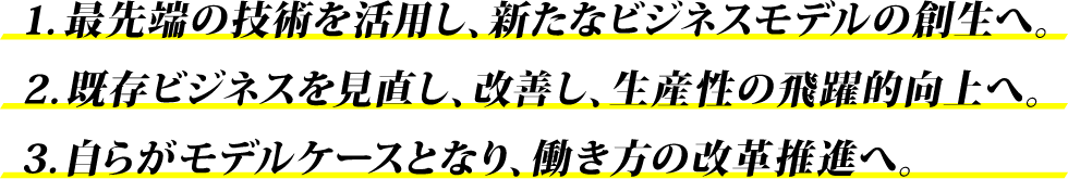 最先端の技術を活用し、新たなビジネスモデルの創生へ。既存ビジネスを見直し、改善し、生産性の飛躍的向上へ。自らがモデルケースとなり、働き方の改革推進へ。