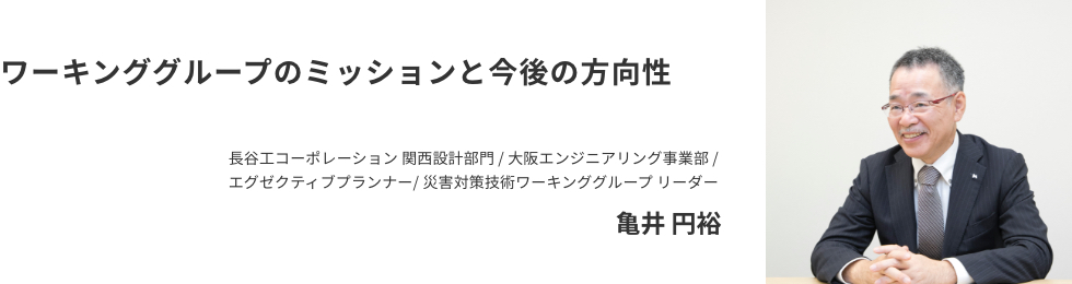 ワーキンググループのミッションと今後の方向性 長谷工コーポレーション 関西設計部門 / 大阪エンジニアリング事業部 / エグゼクティブプランナー / 災害対策技術ワーキンググループ リーダー亀井 円裕
