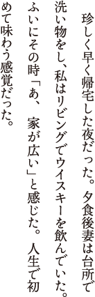 珍しく早く帰宅した夜だった。夕食後妻は台所で洗い物をし、私はリビングでウイスキーを飲んでいた。ふいにその時「あ、家が広い」と感じた。人生で初めて味わう感覚だった。思えば結婚以来、家と言えば狭さとの闘いだった。娘がひとりふえ、ふたりふえ、それぞれが成長する間、私たちは少しでも広い空間を求め、引っ越しを繰り返して来たのだ。娘たちが独立し、主を失った部屋はシンと静まり返っている。そのドアを見ながら私は思った。家が狭いと感じるのは、家族が身を寄せあってけん命に生きている証であり、それはそれでひとつの幸せの形なのかもしれない。そしてこれからの私たちの人生とは、その空いた場所を夫婦で静かに埋めて行くことなのだ。リフォームするか。胸にそんな想いが浮かんだ。