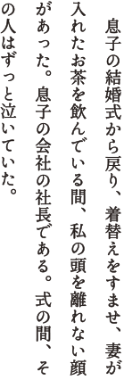 　息子の結婚式から戻り、着替えをすませ、妻が入れたお茶を飲んでいる間、私の頭を離れない顔があった。息子の会社の社長である。式の間、その人はずっと泣いていた。　こんなにうれしい日はない。式の直前に会うと、社長はそう言い、目頭を押さえた。極端に無口で、病弱で、気の弱い息子を、「でもこの子はとてもいい目をしている」と就職を引き受けてくれた人。息子もその期待に応え、10年間その工場で頑張っている。　式では、高校を途中でやめた息子側の列席者は、新婦と比べうんと少なかった。だが、私はとても幸福だった。たったひとりの祝福が、何十人の祝福に匹敵することを、この武骨でやさしい社長が教えてくれたからだ。　何だか嬉しそう、と向かいの妻が笑った。