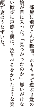 　部屋に飛びこんだ瞬間、おもちゃで遊ぶ２歳の娘が目に入った。「見つかったのか」思いがけない歓びに戸惑う僕に、泣きべそをかいたような笑顔で妻はうなずいた。娘がいないの、と妻から会社に電話が入ったのが午後３時前。上司に事情を伝え、電車に飛び乗り自宅に着いたのが午後４時過ぎ。その地獄のような１時間あまりは、今でもありありと思い出すことができる。娘を住まいから遠い公園で見つけてくれたのは隣の棟に住む主婦だった。このマンションに引っ越してすぐ妻と親しくなった女性である。僕が日頃軽視する近所づきあいが、僕たち一家の大ピンチを救ってくれたのだ。ケータイで連絡を取り合うことなど想像できなかった、昭和４９年のでき事である。
