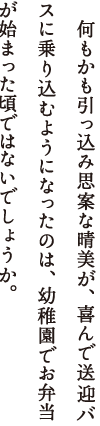 　何もかも引っ込み思案な晴美が、喜んで送迎バスに乗り込むようになったのは、幼稚園でお弁当が始まった頃ではないでしょうか。私も同じでした。母さん、私、母さんが作るお弁当が大好きでした。絵が上手な母さんは、タコウインナーやリンゴウサギはもちろん、いつもごはんの上に海苔や野菜で絵を描いてくれました。私、お弁当をあけるのがどれほど楽しみだったことでしょう。あけると母さんがいる。そこにやさしい母さんがいる。そう思ったものでした。私が、晴美のお弁当づくりをがんばるのは、母さんとのそんな思い出があるからです。家族はまだ眠っています。夫が憧れ続けた高層マンションの部屋から、母さんが住む東の街の、明るみ始めた空が見えています。