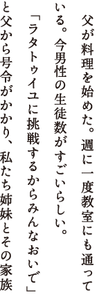 　父が料理を始めた。週に一度教室にも通っている。今男性の生徒数がすごいらしい。「ラタトゥイユに挑戦するからみんなおいで」と父から号令がかかり、私たち姉妹とその家族は出かけた。母を亡くし、いつもガランとしている父のマンションは、孫たちの出現でたちまちあたたまった。料理はいい、と私は心から思う。それは人を集める。好奇心が動き出す。会話を生み出す。そして食べるものを作ること、そしてそれを食べることは、何よりも人に生きる歓びを感じさせてくれると思うのだ。父はニコニコしながら味見をしている。私は思った。人が料理を作っている時、料理は人の笑顔を作っている。うむ、私コピーライターみたいだ、と私も笑った。