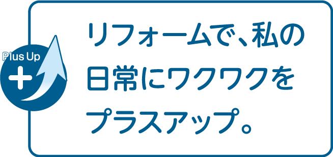 リフォームで、私の日常にワクワクをプラスアップ。